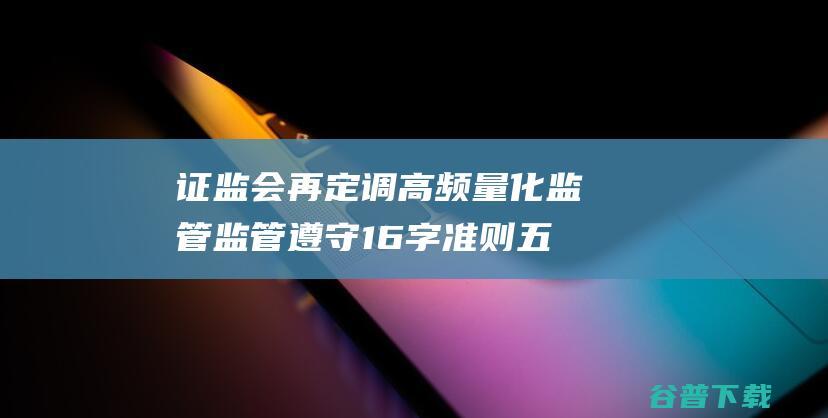 证监会再定调高频量化监管 监管遵守16字准则 五大动作行将出台 (证监会重磅定调)